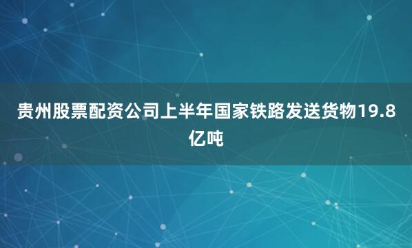 贵州股票配资公司上半年国家铁路发送货物19.8亿吨