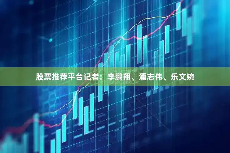 股票推荐平台记者：李鹏翔、潘志伟、乐文婉